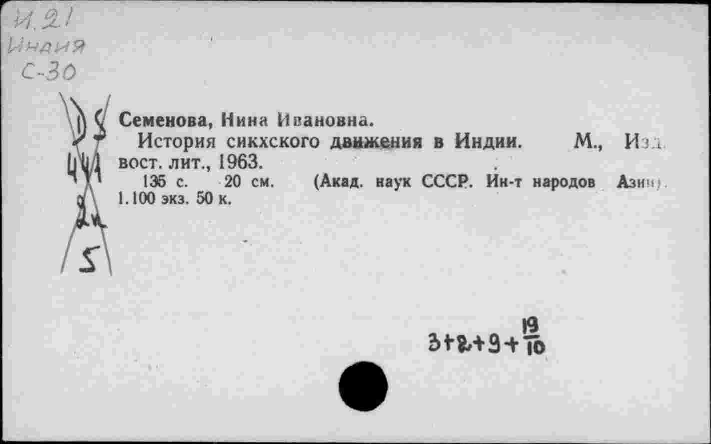 ﻿1М1
!,‘ндий
С-3 О
С Семенова, Нина Ивановна.
< Г История сикхского движения в Индии. М., Изд [|{11 вост, лит., 1963.
’V 1Э5 с. 20 см. (Акад, наук СССР. Ин-т народов Азии;
1.100 экз. 50 к.
Г
|9